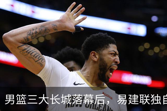 男篮三大长城落幕后，易建联独自扛大旗，杨瀚森还需成长与磨砺